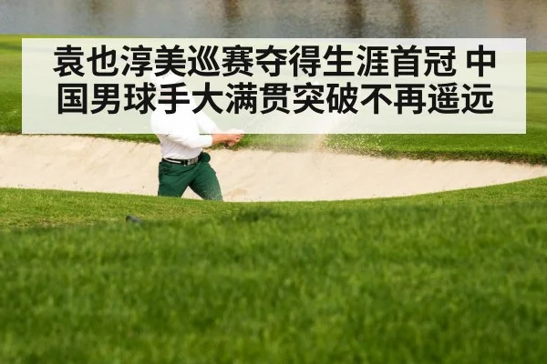 袁也淳美巡赛夺得生涯首冠 中国男球手大满贯突破不再遥远